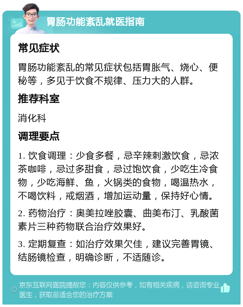 胃肠功能紊乱就医指南 常见症状 胃肠功能紊乱的常见症状包括胃胀气、烧心、便秘等，多见于饮食不规律、压力大的人群。 推荐科室 消化科 调理要点 1. 饮食调理：少食多餐，忌辛辣刺激饮食，忌浓茶咖啡，忌过多甜食，忌过饱饮食，少吃生冷食物，少吃海鲜、鱼，火锅类的食物，喝温热水，不喝饮料，戒烟酒，增加运动量，保持好心情。 2. 药物治疗：奥美拉唑胶囊、曲美布汀、乳酸菌素片三种药物联合治疗效果好。 3. 定期复查：如治疗效果欠佳，建议完善胃镜、结肠镜检查，明确诊断，不适随诊。