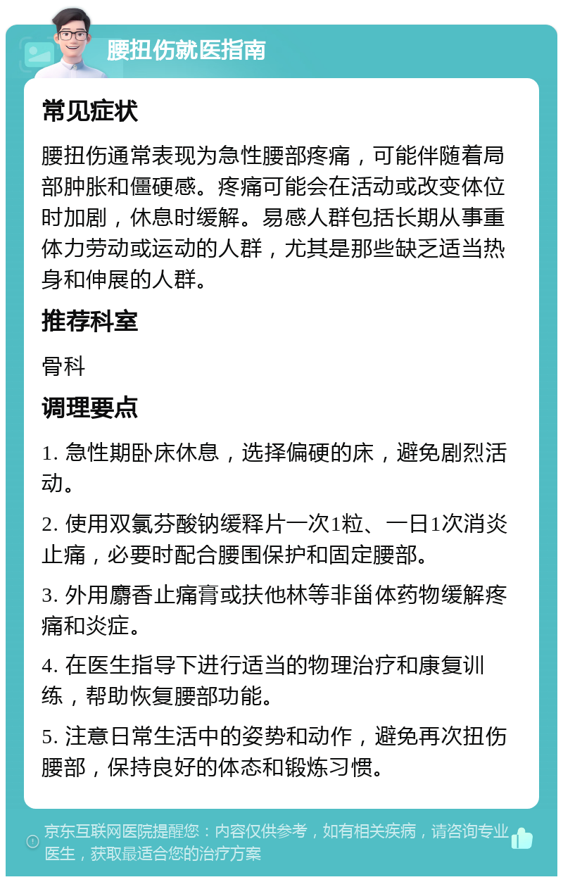 腰扭伤就医指南 常见症状 腰扭伤通常表现为急性腰部疼痛，可能伴随着局部肿胀和僵硬感。疼痛可能会在活动或改变体位时加剧，休息时缓解。易感人群包括长期从事重体力劳动或运动的人群，尤其是那些缺乏适当热身和伸展的人群。 推荐科室 骨科 调理要点 1. 急性期卧床休息，选择偏硬的床，避免剧烈活动。 2. 使用双氯芬酸钠缓释片一次1粒、一日1次消炎止痛，必要时配合腰围保护和固定腰部。 3. 外用麝香止痛膏或扶他林等非甾体药物缓解疼痛和炎症。 4. 在医生指导下进行适当的物理治疗和康复训练，帮助恢复腰部功能。 5. 注意日常生活中的姿势和动作，避免再次扭伤腰部，保持良好的体态和锻炼习惯。