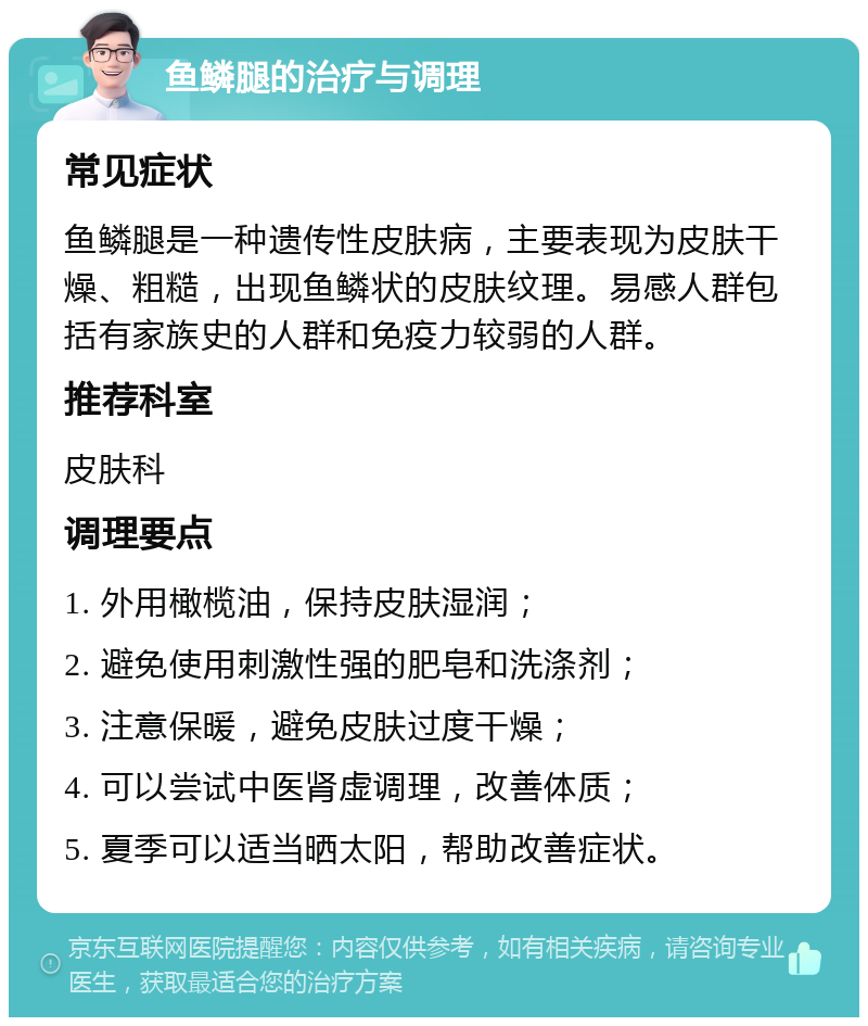 鱼鳞腿的治疗与调理 常见症状 鱼鳞腿是一种遗传性皮肤病，主要表现为皮肤干燥、粗糙，出现鱼鳞状的皮肤纹理。易感人群包括有家族史的人群和免疫力较弱的人群。 推荐科室 皮肤科 调理要点 1. 外用橄榄油，保持皮肤湿润； 2. 避免使用刺激性强的肥皂和洗涤剂； 3. 注意保暖，避免皮肤过度干燥； 4. 可以尝试中医肾虚调理，改善体质； 5. 夏季可以适当晒太阳，帮助改善症状。