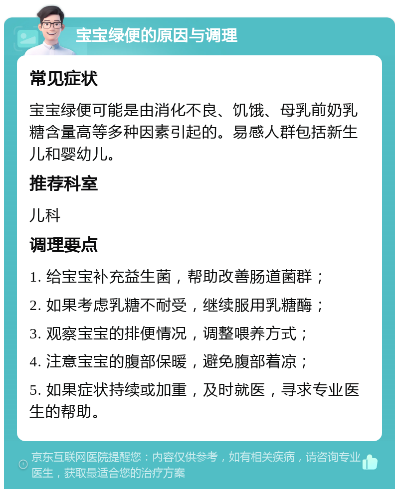 宝宝绿便的原因与调理 常见症状 宝宝绿便可能是由消化不良、饥饿、母乳前奶乳糖含量高等多种因素引起的。易感人群包括新生儿和婴幼儿。 推荐科室 儿科 调理要点 1. 给宝宝补充益生菌，帮助改善肠道菌群； 2. 如果考虑乳糖不耐受，继续服用乳糖酶； 3. 观察宝宝的排便情况，调整喂养方式； 4. 注意宝宝的腹部保暖，避免腹部着凉； 5. 如果症状持续或加重，及时就医，寻求专业医生的帮助。