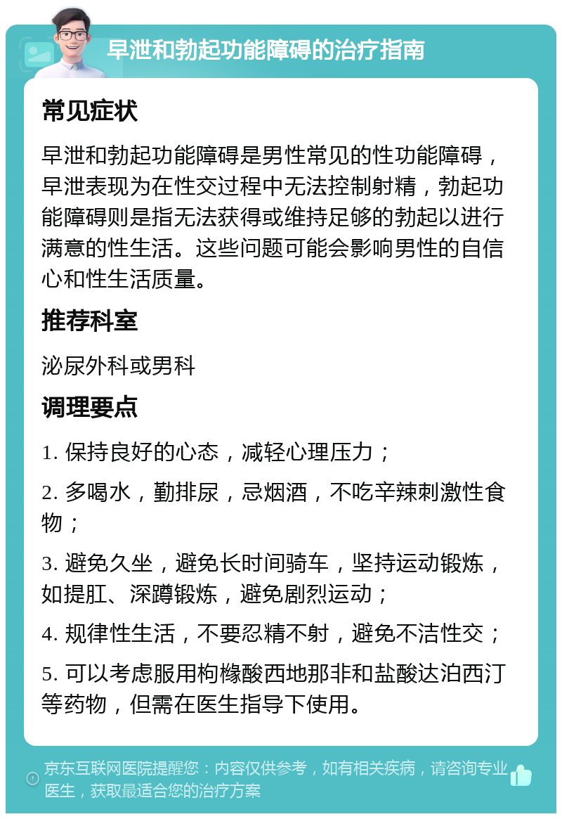 早泄和勃起功能障碍的治疗指南 常见症状 早泄和勃起功能障碍是男性常见的性功能障碍，早泄表现为在性交过程中无法控制射精，勃起功能障碍则是指无法获得或维持足够的勃起以进行满意的性生活。这些问题可能会影响男性的自信心和性生活质量。 推荐科室 泌尿外科或男科 调理要点 1. 保持良好的心态，减轻心理压力； 2. 多喝水，勤排尿，忌烟酒，不吃辛辣刺激性食物； 3. 避免久坐，避免长时间骑车，坚持运动锻炼，如提肛、深蹲锻炼，避免剧烈运动； 4. 规律性生活，不要忍精不射，避免不洁性交； 5. 可以考虑服用枸橼酸西地那非和盐酸达泊西汀等药物，但需在医生指导下使用。