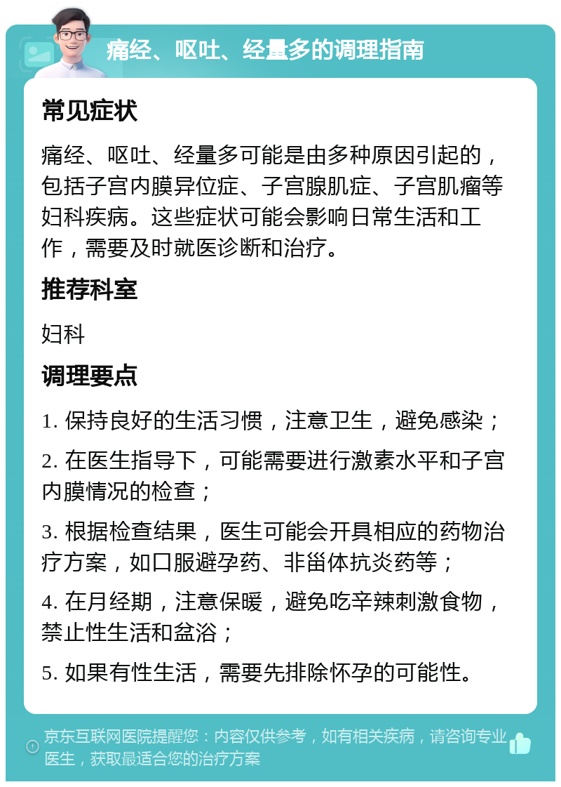 痛经、呕吐、经量多的调理指南 常见症状 痛经、呕吐、经量多可能是由多种原因引起的，包括子宫内膜异位症、子宫腺肌症、子宫肌瘤等妇科疾病。这些症状可能会影响日常生活和工作，需要及时就医诊断和治疗。 推荐科室 妇科 调理要点 1. 保持良好的生活习惯，注意卫生，避免感染； 2. 在医生指导下，可能需要进行激素水平和子宫内膜情况的检查； 3. 根据检查结果，医生可能会开具相应的药物治疗方案，如口服避孕药、非甾体抗炎药等； 4. 在月经期，注意保暖，避免吃辛辣刺激食物，禁止性生活和盆浴； 5. 如果有性生活，需要先排除怀孕的可能性。