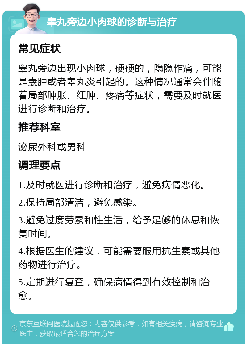 睾丸旁边小肉球的诊断与治疗 常见症状 睾丸旁边出现小肉球，硬硬的，隐隐作痛，可能是囊肿或者睾丸炎引起的。这种情况通常会伴随着局部肿胀、红肿、疼痛等症状，需要及时就医进行诊断和治疗。 推荐科室 泌尿外科或男科 调理要点 1.及时就医进行诊断和治疗，避免病情恶化。 2.保持局部清洁，避免感染。 3.避免过度劳累和性生活，给予足够的休息和恢复时间。 4.根据医生的建议，可能需要服用抗生素或其他药物进行治疗。 5.定期进行复查，确保病情得到有效控制和治愈。