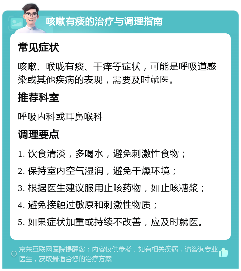 咳嗽有痰的治疗与调理指南 常见症状 咳嗽、喉咙有痰、干痒等症状，可能是呼吸道感染或其他疾病的表现，需要及时就医。 推荐科室 呼吸内科或耳鼻喉科 调理要点 1. 饮食清淡，多喝水，避免刺激性食物； 2. 保持室内空气湿润，避免干燥环境； 3. 根据医生建议服用止咳药物，如止咳糖浆； 4. 避免接触过敏原和刺激性物质； 5. 如果症状加重或持续不改善，应及时就医。