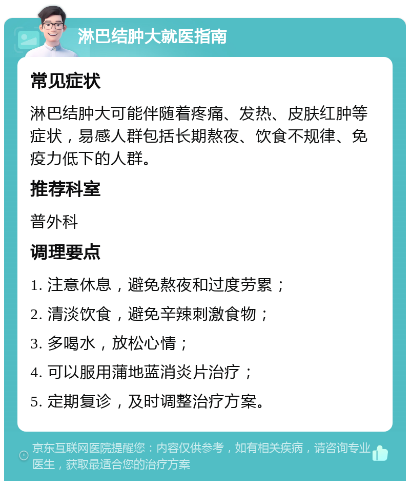 淋巴结肿大就医指南 常见症状 淋巴结肿大可能伴随着疼痛、发热、皮肤红肿等症状，易感人群包括长期熬夜、饮食不规律、免疫力低下的人群。 推荐科室 普外科 调理要点 1. 注意休息，避免熬夜和过度劳累； 2. 清淡饮食，避免辛辣刺激食物； 3. 多喝水，放松心情； 4. 可以服用蒲地蓝消炎片治疗； 5. 定期复诊，及时调整治疗方案。