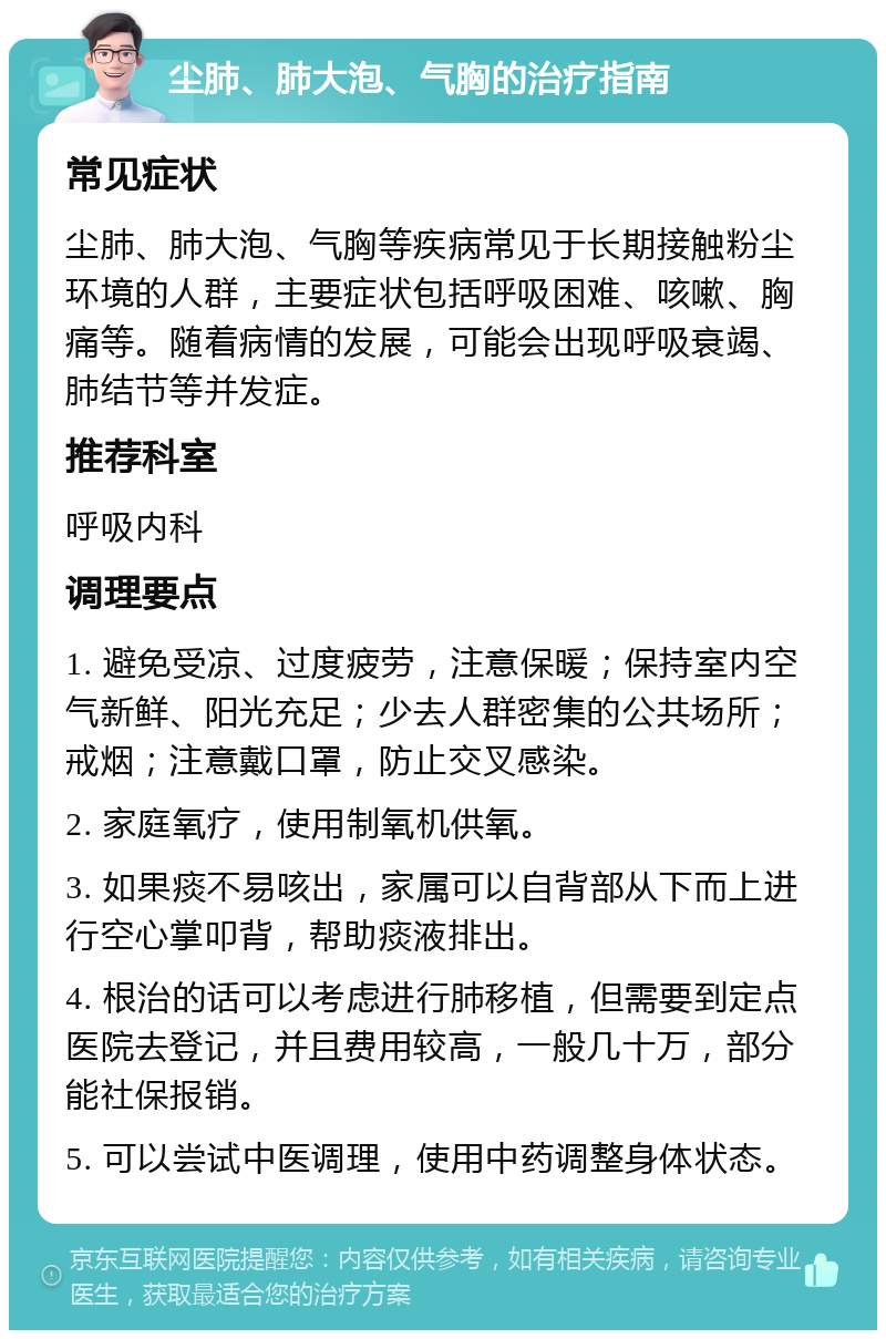 尘肺、肺大泡、气胸的治疗指南 常见症状 尘肺、肺大泡、气胸等疾病常见于长期接触粉尘环境的人群，主要症状包括呼吸困难、咳嗽、胸痛等。随着病情的发展，可能会出现呼吸衰竭、肺结节等并发症。 推荐科室 呼吸内科 调理要点 1. 避免受凉、过度疲劳，注意保暖；保持室内空气新鲜、阳光充足；少去人群密集的公共场所；戒烟；注意戴口罩，防止交叉感染。 2. 家庭氧疗，使用制氧机供氧。 3. 如果痰不易咳出，家属可以自背部从下而上进行空心掌叩背，帮助痰液排出。 4. 根治的话可以考虑进行肺移植，但需要到定点医院去登记，并且费用较高，一般几十万，部分能社保报销。 5. 可以尝试中医调理，使用中药调整身体状态。