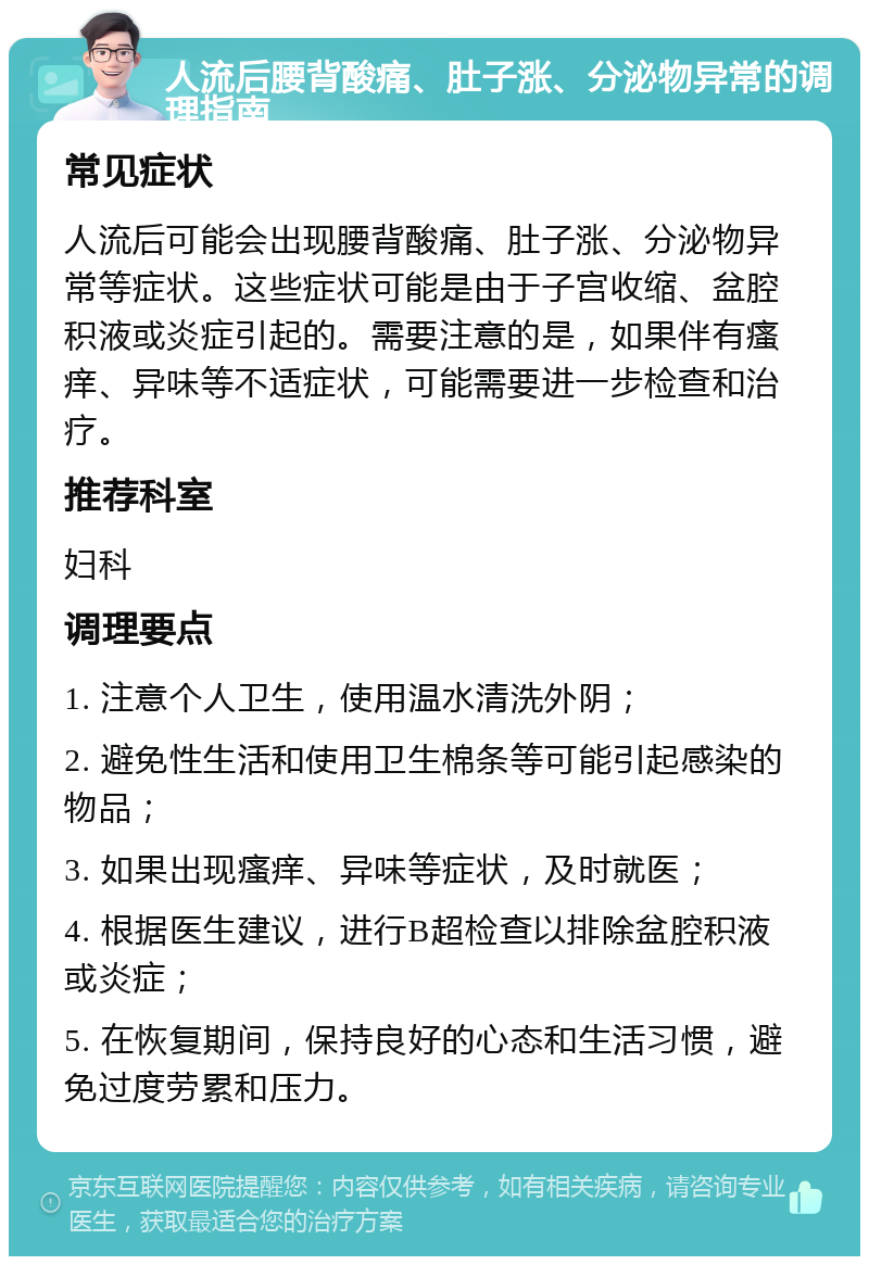 人流后腰背酸痛、肚子涨、分泌物异常的调理指南 常见症状 人流后可能会出现腰背酸痛、肚子涨、分泌物异常等症状。这些症状可能是由于子宫收缩、盆腔积液或炎症引起的。需要注意的是，如果伴有瘙痒、异味等不适症状，可能需要进一步检查和治疗。 推荐科室 妇科 调理要点 1. 注意个人卫生，使用温水清洗外阴； 2. 避免性生活和使用卫生棉条等可能引起感染的物品； 3. 如果出现瘙痒、异味等症状，及时就医； 4. 根据医生建议，进行B超检查以排除盆腔积液或炎症； 5. 在恢复期间，保持良好的心态和生活习惯，避免过度劳累和压力。