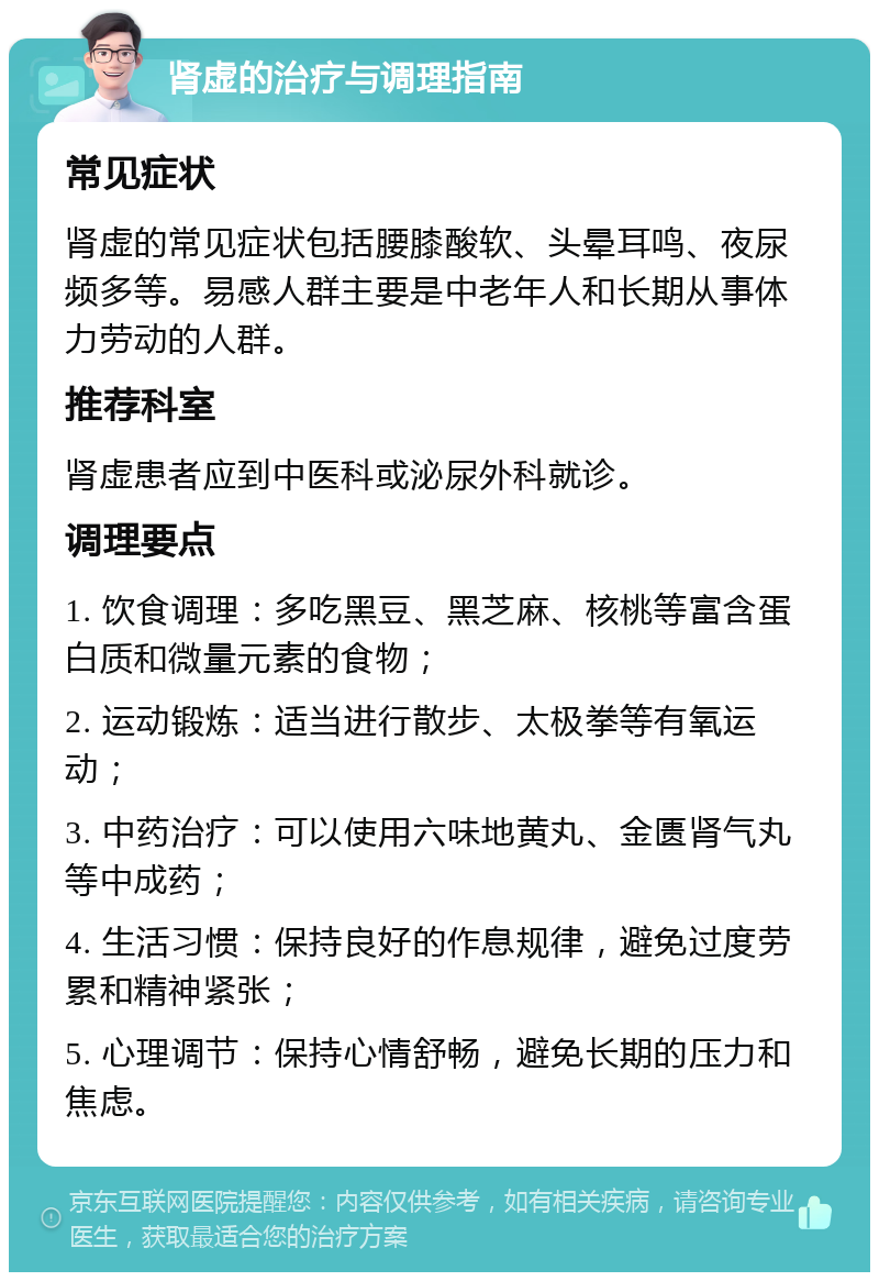 肾虚的治疗与调理指南 常见症状 肾虚的常见症状包括腰膝酸软、头晕耳鸣、夜尿频多等。易感人群主要是中老年人和长期从事体力劳动的人群。 推荐科室 肾虚患者应到中医科或泌尿外科就诊。 调理要点 1. 饮食调理：多吃黑豆、黑芝麻、核桃等富含蛋白质和微量元素的食物； 2. 运动锻炼：适当进行散步、太极拳等有氧运动； 3. 中药治疗：可以使用六味地黄丸、金匮肾气丸等中成药； 4. 生活习惯：保持良好的作息规律，避免过度劳累和精神紧张； 5. 心理调节：保持心情舒畅，避免长期的压力和焦虑。