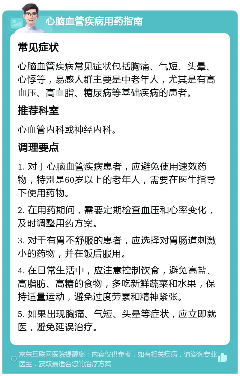 心脑血管疾病用药指南 常见症状 心脑血管疾病常见症状包括胸痛、气短、头晕、心悸等，易感人群主要是中老年人，尤其是有高血压、高血脂、糖尿病等基础疾病的患者。 推荐科室 心血管内科或神经内科。 调理要点 1. 对于心脑血管疾病患者，应避免使用速效药物，特别是60岁以上的老年人，需要在医生指导下使用药物。 2. 在用药期间，需要定期检查血压和心率变化，及时调整用药方案。 3. 对于有胃不舒服的患者，应选择对胃肠道刺激小的药物，并在饭后服用。 4. 在日常生活中，应注意控制饮食，避免高盐、高脂肪、高糖的食物，多吃新鲜蔬菜和水果，保持适量运动，避免过度劳累和精神紧张。 5. 如果出现胸痛、气短、头晕等症状，应立即就医，避免延误治疗。