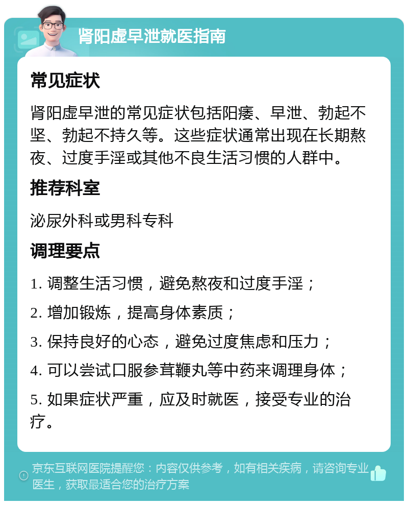 肾阳虚早泄就医指南 常见症状 肾阳虚早泄的常见症状包括阳痿、早泄、勃起不坚、勃起不持久等。这些症状通常出现在长期熬夜、过度手淫或其他不良生活习惯的人群中。 推荐科室 泌尿外科或男科专科 调理要点 1. 调整生活习惯，避免熬夜和过度手淫； 2. 增加锻炼，提高身体素质； 3. 保持良好的心态，避免过度焦虑和压力； 4. 可以尝试口服参茸鞭丸等中药来调理身体； 5. 如果症状严重，应及时就医，接受专业的治疗。