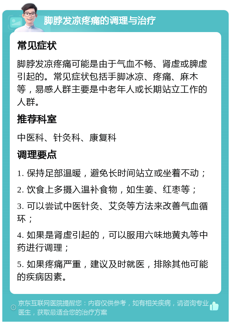 脚脖发凉疼痛的调理与治疗 常见症状 脚脖发凉疼痛可能是由于气血不畅、肾虚或脾虚引起的。常见症状包括手脚冰凉、疼痛、麻木等，易感人群主要是中老年人或长期站立工作的人群。 推荐科室 中医科、针灸科、康复科 调理要点 1. 保持足部温暖，避免长时间站立或坐着不动； 2. 饮食上多摄入温补食物，如生姜、红枣等； 3. 可以尝试中医针灸、艾灸等方法来改善气血循环； 4. 如果是肾虚引起的，可以服用六味地黄丸等中药进行调理； 5. 如果疼痛严重，建议及时就医，排除其他可能的疾病因素。