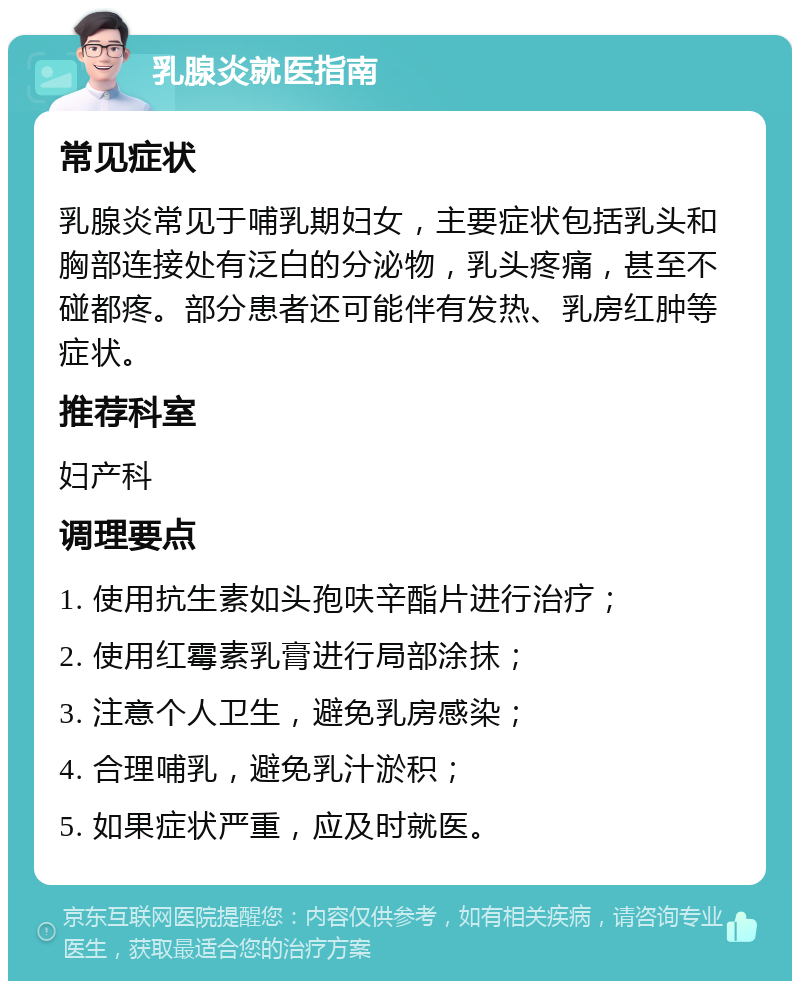 乳腺炎就医指南 常见症状 乳腺炎常见于哺乳期妇女，主要症状包括乳头和胸部连接处有泛白的分泌物，乳头疼痛，甚至不碰都疼。部分患者还可能伴有发热、乳房红肿等症状。 推荐科室 妇产科 调理要点 1. 使用抗生素如头孢呋辛酯片进行治疗； 2. 使用红霉素乳膏进行局部涂抹； 3. 注意个人卫生，避免乳房感染； 4. 合理哺乳，避免乳汁淤积； 5. 如果症状严重，应及时就医。