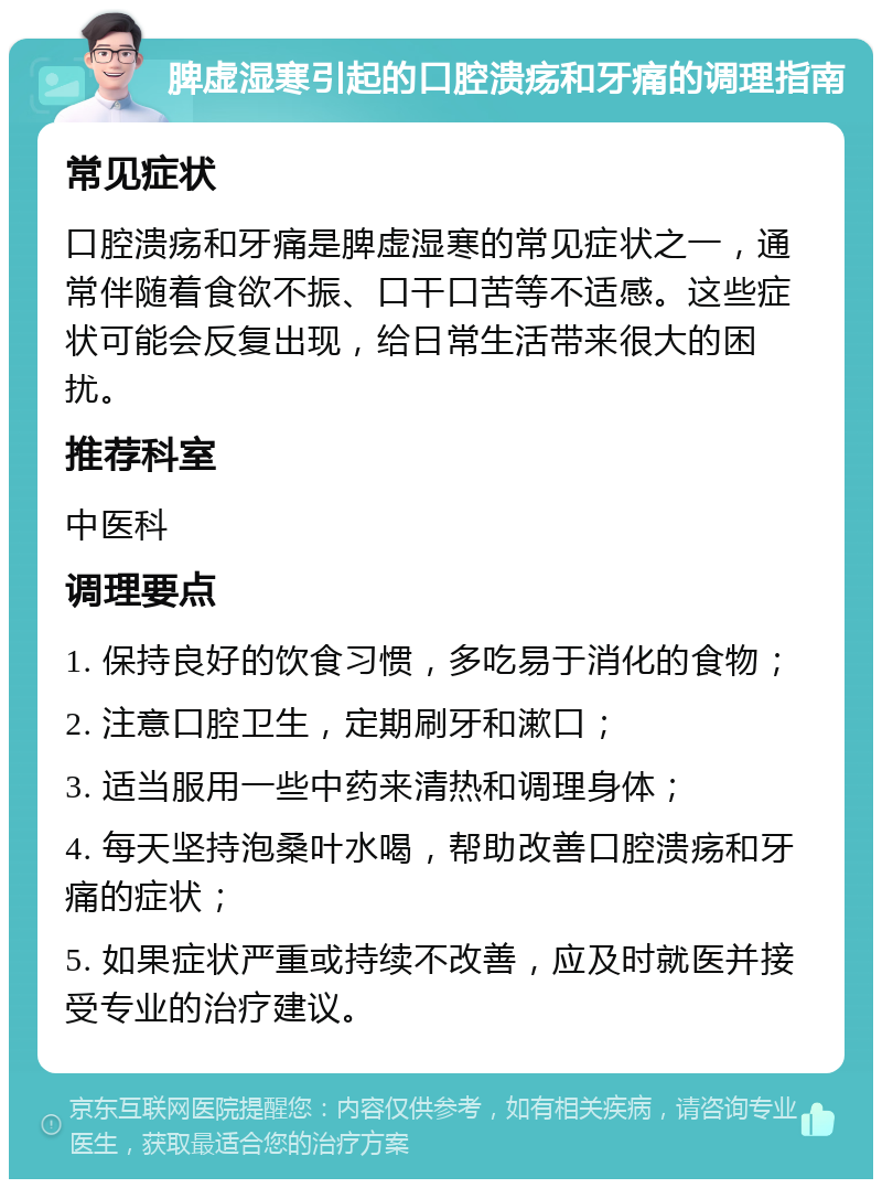 脾虚湿寒引起的口腔溃疡和牙痛的调理指南 常见症状 口腔溃疡和牙痛是脾虚湿寒的常见症状之一，通常伴随着食欲不振、口干口苦等不适感。这些症状可能会反复出现，给日常生活带来很大的困扰。 推荐科室 中医科 调理要点 1. 保持良好的饮食习惯，多吃易于消化的食物； 2. 注意口腔卫生，定期刷牙和漱口； 3. 适当服用一些中药来清热和调理身体； 4. 每天坚持泡桑叶水喝，帮助改善口腔溃疡和牙痛的症状； 5. 如果症状严重或持续不改善，应及时就医并接受专业的治疗建议。