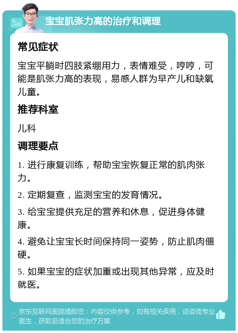 宝宝肌张力高的治疗和调理 常见症状 宝宝平躺时四肢紧绷用力，表情难受，哼哼，可能是肌张力高的表现，易感人群为早产儿和缺氧儿童。 推荐科室 儿科 调理要点 1. 进行康复训练，帮助宝宝恢复正常的肌肉张力。 2. 定期复查，监测宝宝的发育情况。 3. 给宝宝提供充足的营养和休息，促进身体健康。 4. 避免让宝宝长时间保持同一姿势，防止肌肉僵硬。 5. 如果宝宝的症状加重或出现其他异常，应及时就医。