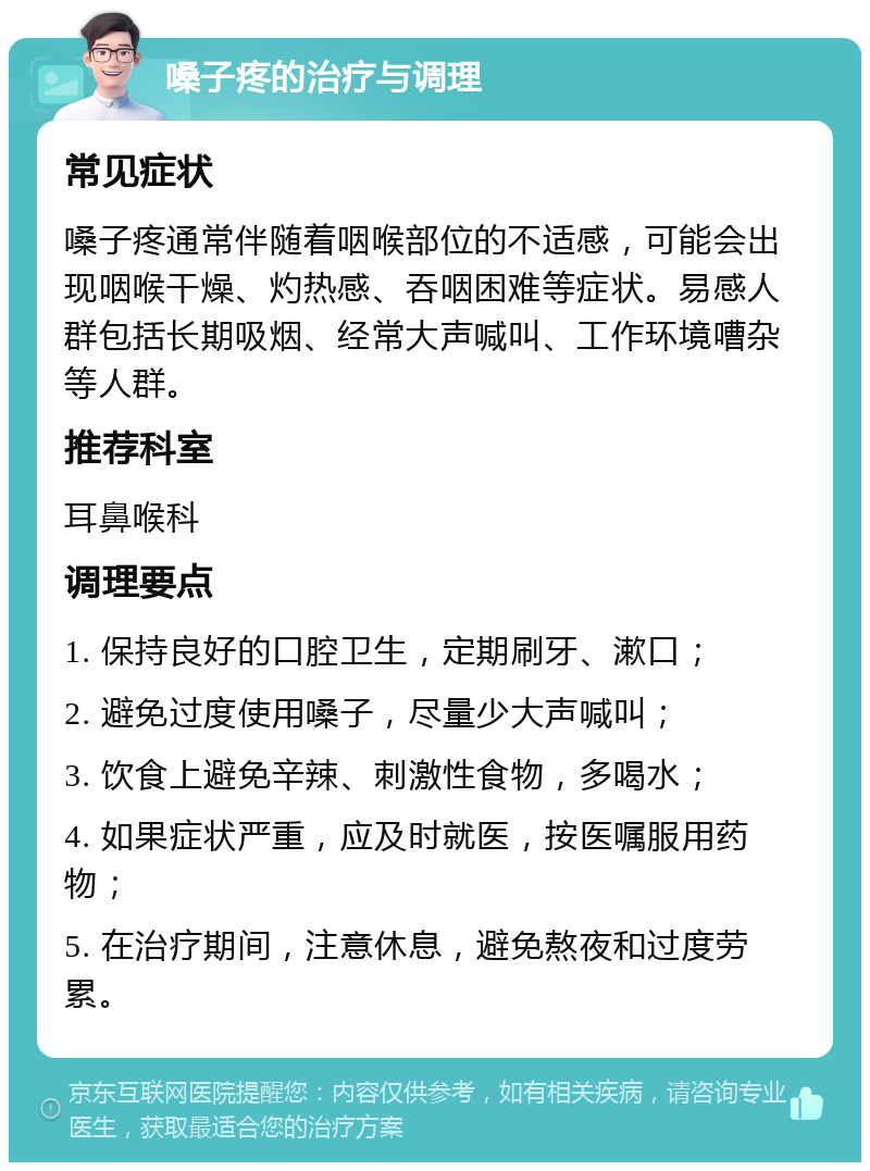 嗓子疼的治疗与调理 常见症状 嗓子疼通常伴随着咽喉部位的不适感，可能会出现咽喉干燥、灼热感、吞咽困难等症状。易感人群包括长期吸烟、经常大声喊叫、工作环境嘈杂等人群。 推荐科室 耳鼻喉科 调理要点 1. 保持良好的口腔卫生，定期刷牙、漱口； 2. 避免过度使用嗓子，尽量少大声喊叫； 3. 饮食上避免辛辣、刺激性食物，多喝水； 4. 如果症状严重，应及时就医，按医嘱服用药物； 5. 在治疗期间，注意休息，避免熬夜和过度劳累。