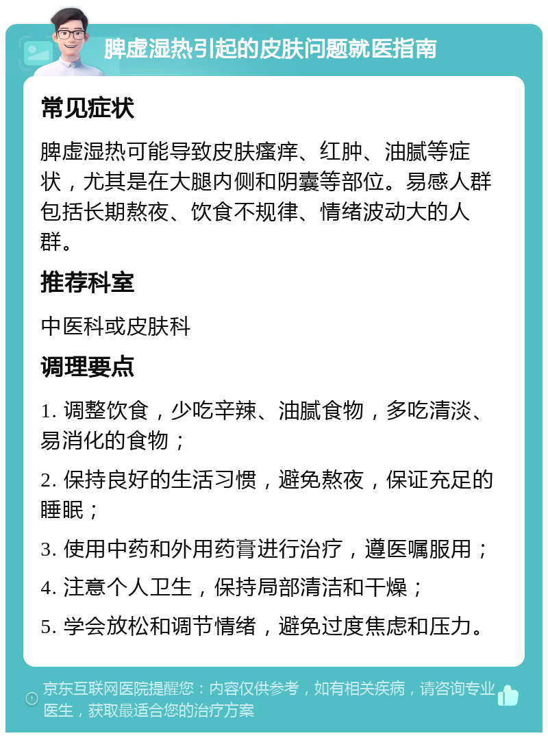 脾虚湿热引起的皮肤问题就医指南 常见症状 脾虚湿热可能导致皮肤瘙痒、红肿、油腻等症状，尤其是在大腿内侧和阴囊等部位。易感人群包括长期熬夜、饮食不规律、情绪波动大的人群。 推荐科室 中医科或皮肤科 调理要点 1. 调整饮食，少吃辛辣、油腻食物，多吃清淡、易消化的食物； 2. 保持良好的生活习惯，避免熬夜，保证充足的睡眠； 3. 使用中药和外用药膏进行治疗，遵医嘱服用； 4. 注意个人卫生，保持局部清洁和干燥； 5. 学会放松和调节情绪，避免过度焦虑和压力。