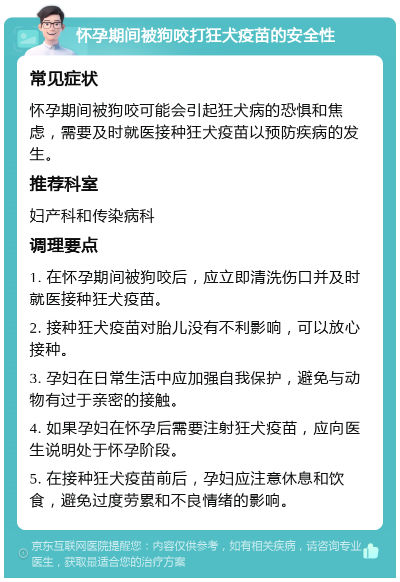 怀孕期间被狗咬打狂犬疫苗的安全性 常见症状 怀孕期间被狗咬可能会引起狂犬病的恐惧和焦虑，需要及时就医接种狂犬疫苗以预防疾病的发生。 推荐科室 妇产科和传染病科 调理要点 1. 在怀孕期间被狗咬后，应立即清洗伤口并及时就医接种狂犬疫苗。 2. 接种狂犬疫苗对胎儿没有不利影响，可以放心接种。 3. 孕妇在日常生活中应加强自我保护，避免与动物有过于亲密的接触。 4. 如果孕妇在怀孕后需要注射狂犬疫苗，应向医生说明处于怀孕阶段。 5. 在接种狂犬疫苗前后，孕妇应注意休息和饮食，避免过度劳累和不良情绪的影响。