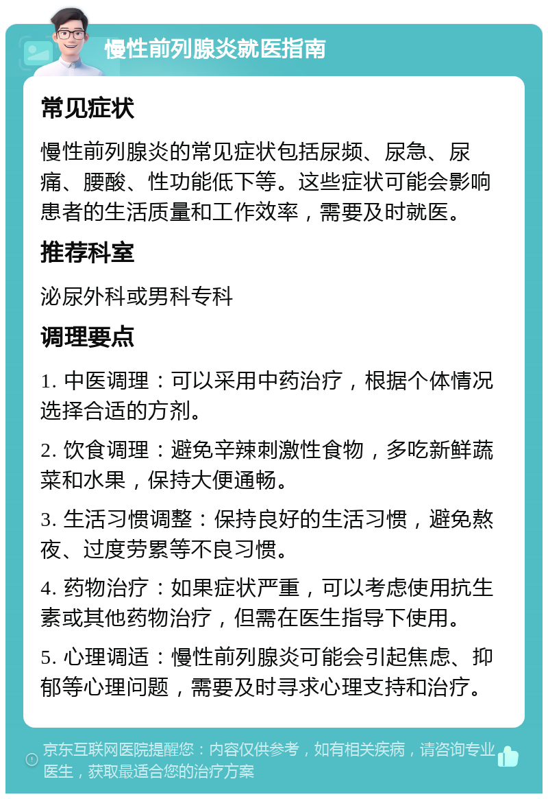 慢性前列腺炎就医指南 常见症状 慢性前列腺炎的常见症状包括尿频、尿急、尿痛、腰酸、性功能低下等。这些症状可能会影响患者的生活质量和工作效率，需要及时就医。 推荐科室 泌尿外科或男科专科 调理要点 1. 中医调理：可以采用中药治疗，根据个体情况选择合适的方剂。 2. 饮食调理：避免辛辣刺激性食物，多吃新鲜蔬菜和水果，保持大便通畅。 3. 生活习惯调整：保持良好的生活习惯，避免熬夜、过度劳累等不良习惯。 4. 药物治疗：如果症状严重，可以考虑使用抗生素或其他药物治疗，但需在医生指导下使用。 5. 心理调适：慢性前列腺炎可能会引起焦虑、抑郁等心理问题，需要及时寻求心理支持和治疗。