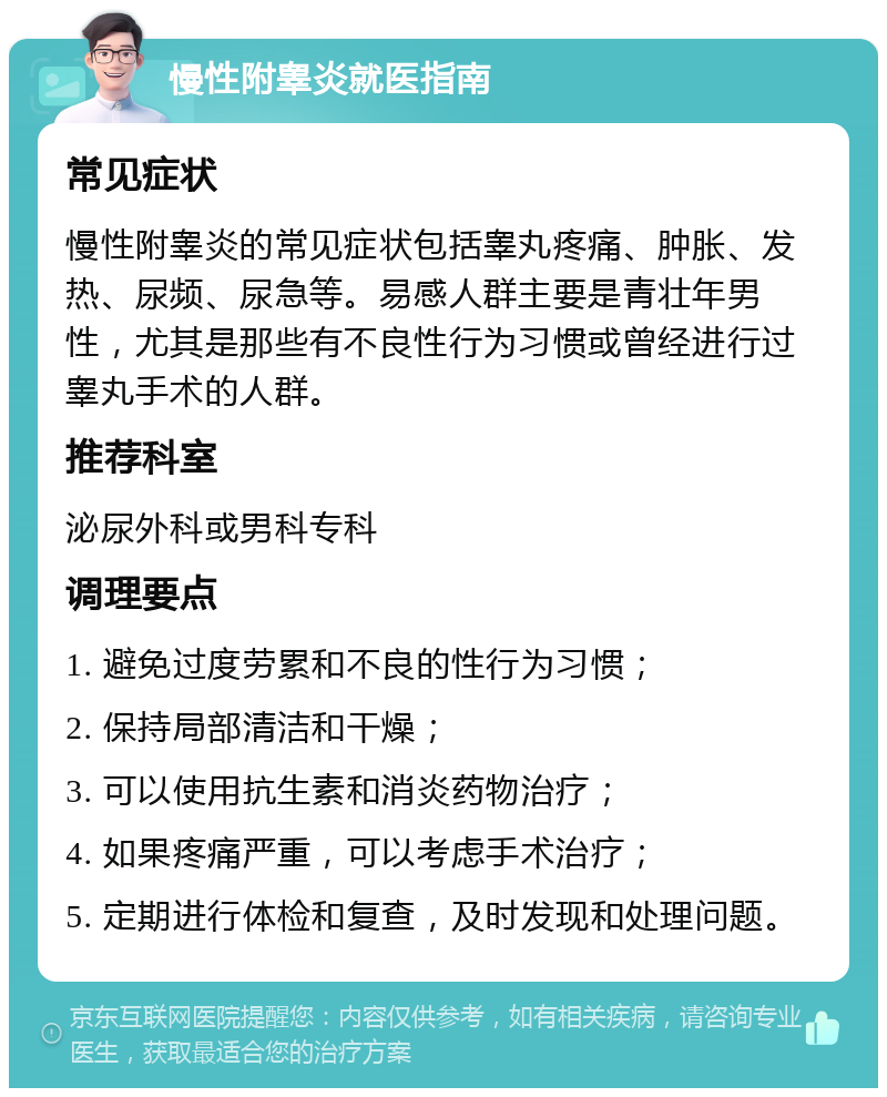 慢性附睾炎就医指南 常见症状 慢性附睾炎的常见症状包括睾丸疼痛、肿胀、发热、尿频、尿急等。易感人群主要是青壮年男性，尤其是那些有不良性行为习惯或曾经进行过睾丸手术的人群。 推荐科室 泌尿外科或男科专科 调理要点 1. 避免过度劳累和不良的性行为习惯； 2. 保持局部清洁和干燥； 3. 可以使用抗生素和消炎药物治疗； 4. 如果疼痛严重，可以考虑手术治疗； 5. 定期进行体检和复查，及时发现和处理问题。