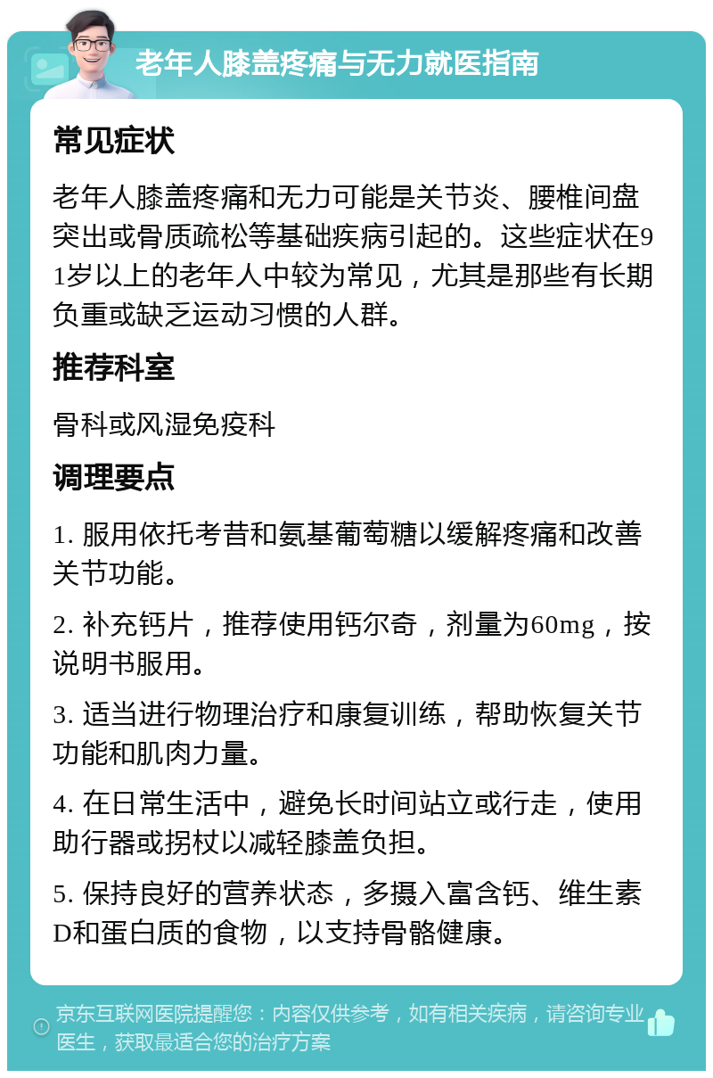 老年人膝盖疼痛与无力就医指南 常见症状 老年人膝盖疼痛和无力可能是关节炎、腰椎间盘突出或骨质疏松等基础疾病引起的。这些症状在91岁以上的老年人中较为常见，尤其是那些有长期负重或缺乏运动习惯的人群。 推荐科室 骨科或风湿免疫科 调理要点 1. 服用依托考昔和氨基葡萄糖以缓解疼痛和改善关节功能。 2. 补充钙片，推荐使用钙尔奇，剂量为60mg，按说明书服用。 3. 适当进行物理治疗和康复训练，帮助恢复关节功能和肌肉力量。 4. 在日常生活中，避免长时间站立或行走，使用助行器或拐杖以减轻膝盖负担。 5. 保持良好的营养状态，多摄入富含钙、维生素D和蛋白质的食物，以支持骨骼健康。