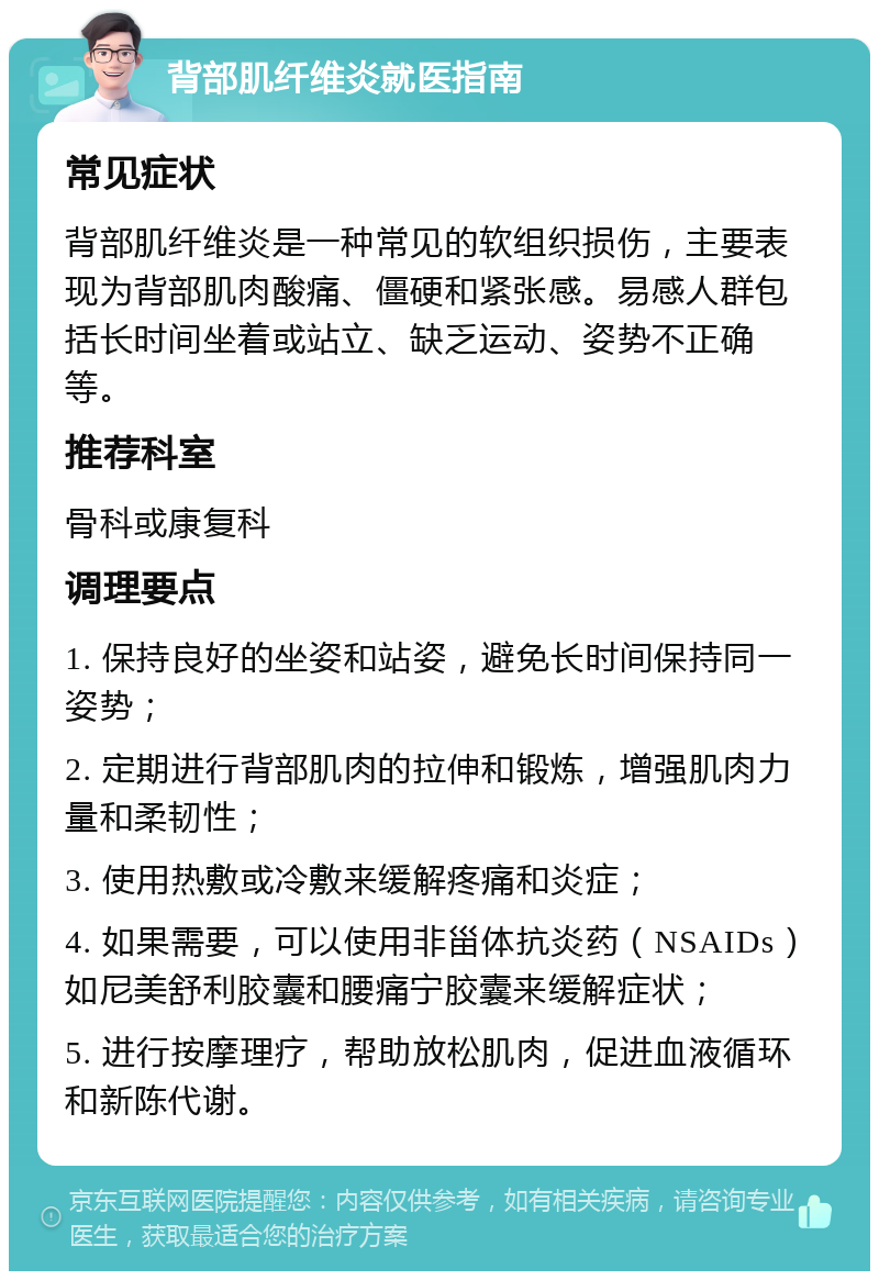 背部肌纤维炎就医指南 常见症状 背部肌纤维炎是一种常见的软组织损伤，主要表现为背部肌肉酸痛、僵硬和紧张感。易感人群包括长时间坐着或站立、缺乏运动、姿势不正确等。 推荐科室 骨科或康复科 调理要点 1. 保持良好的坐姿和站姿，避免长时间保持同一姿势； 2. 定期进行背部肌肉的拉伸和锻炼，增强肌肉力量和柔韧性； 3. 使用热敷或冷敷来缓解疼痛和炎症； 4. 如果需要，可以使用非甾体抗炎药（NSAIDs）如尼美舒利胶囊和腰痛宁胶囊来缓解症状； 5. 进行按摩理疗，帮助放松肌肉，促进血液循环和新陈代谢。