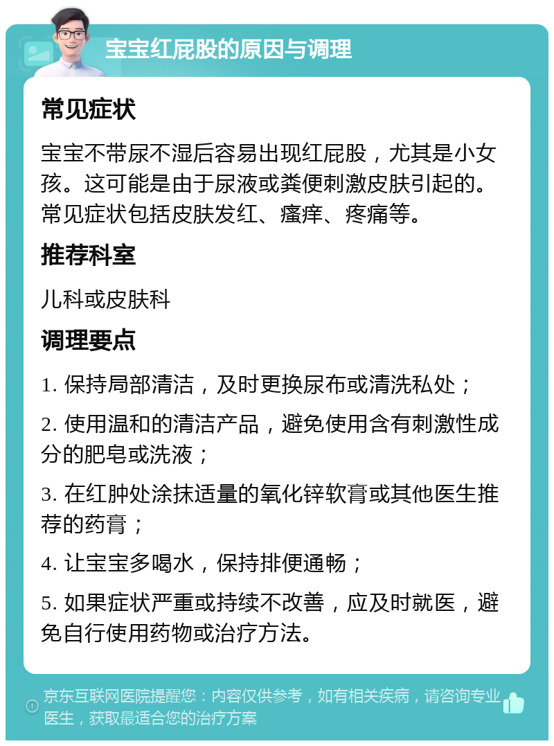 宝宝红屁股的原因与调理 常见症状 宝宝不带尿不湿后容易出现红屁股，尤其是小女孩。这可能是由于尿液或粪便刺激皮肤引起的。常见症状包括皮肤发红、瘙痒、疼痛等。 推荐科室 儿科或皮肤科 调理要点 1. 保持局部清洁，及时更换尿布或清洗私处； 2. 使用温和的清洁产品，避免使用含有刺激性成分的肥皂或洗液； 3. 在红肿处涂抹适量的氧化锌软膏或其他医生推荐的药膏； 4. 让宝宝多喝水，保持排便通畅； 5. 如果症状严重或持续不改善，应及时就医，避免自行使用药物或治疗方法。