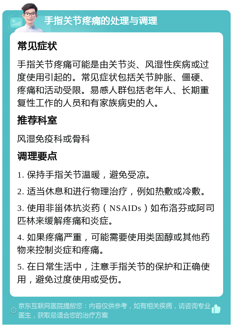 手指关节疼痛的处理与调理 常见症状 手指关节疼痛可能是由关节炎、风湿性疾病或过度使用引起的。常见症状包括关节肿胀、僵硬、疼痛和活动受限。易感人群包括老年人、长期重复性工作的人员和有家族病史的人。 推荐科室 风湿免疫科或骨科 调理要点 1. 保持手指关节温暖，避免受凉。 2. 适当休息和进行物理治疗，例如热敷或冷敷。 3. 使用非甾体抗炎药（NSAIDs）如布洛芬或阿司匹林来缓解疼痛和炎症。 4. 如果疼痛严重，可能需要使用类固醇或其他药物来控制炎症和疼痛。 5. 在日常生活中，注意手指关节的保护和正确使用，避免过度使用或受伤。