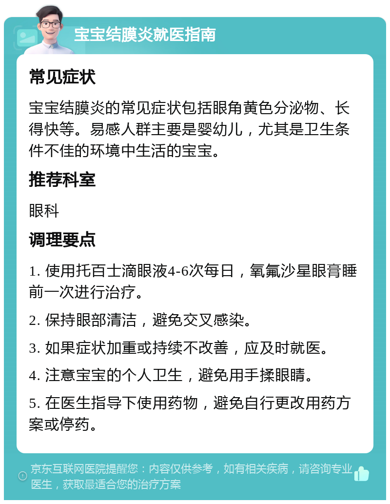 宝宝结膜炎就医指南 常见症状 宝宝结膜炎的常见症状包括眼角黄色分泌物、长得快等。易感人群主要是婴幼儿，尤其是卫生条件不佳的环境中生活的宝宝。 推荐科室 眼科 调理要点 1. 使用托百士滴眼液4-6次每日，氧氟沙星眼膏睡前一次进行治疗。 2. 保持眼部清洁，避免交叉感染。 3. 如果症状加重或持续不改善，应及时就医。 4. 注意宝宝的个人卫生，避免用手揉眼睛。 5. 在医生指导下使用药物，避免自行更改用药方案或停药。