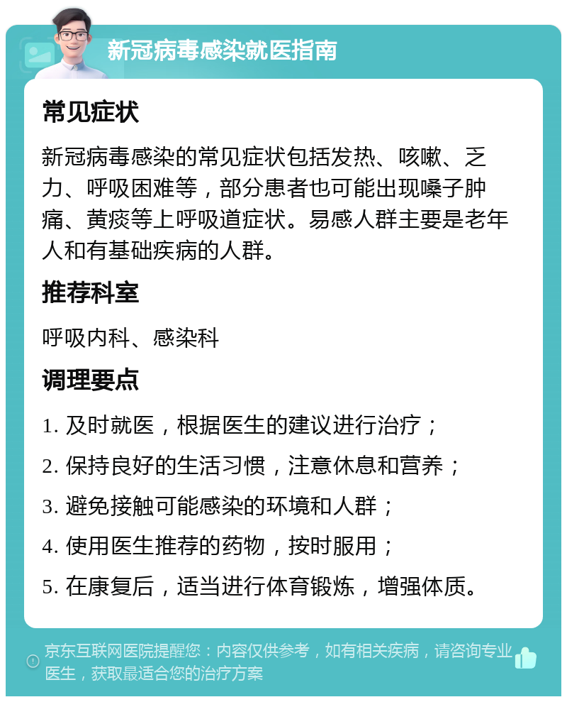 新冠病毒感染就医指南 常见症状 新冠病毒感染的常见症状包括发热、咳嗽、乏力、呼吸困难等，部分患者也可能出现嗓子肿痛、黄痰等上呼吸道症状。易感人群主要是老年人和有基础疾病的人群。 推荐科室 呼吸内科、感染科 调理要点 1. 及时就医，根据医生的建议进行治疗； 2. 保持良好的生活习惯，注意休息和营养； 3. 避免接触可能感染的环境和人群； 4. 使用医生推荐的药物，按时服用； 5. 在康复后，适当进行体育锻炼，增强体质。