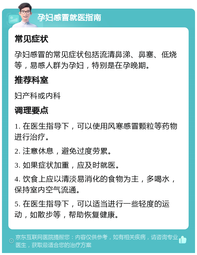 孕妇感冒就医指南 常见症状 孕妇感冒的常见症状包括流清鼻涕、鼻塞、低烧等，易感人群为孕妇，特别是在孕晚期。 推荐科室 妇产科或内科 调理要点 1. 在医生指导下，可以使用风寒感冒颗粒等药物进行治疗。 2. 注意休息，避免过度劳累。 3. 如果症状加重，应及时就医。 4. 饮食上应以清淡易消化的食物为主，多喝水，保持室内空气流通。 5. 在医生指导下，可以适当进行一些轻度的运动，如散步等，帮助恢复健康。