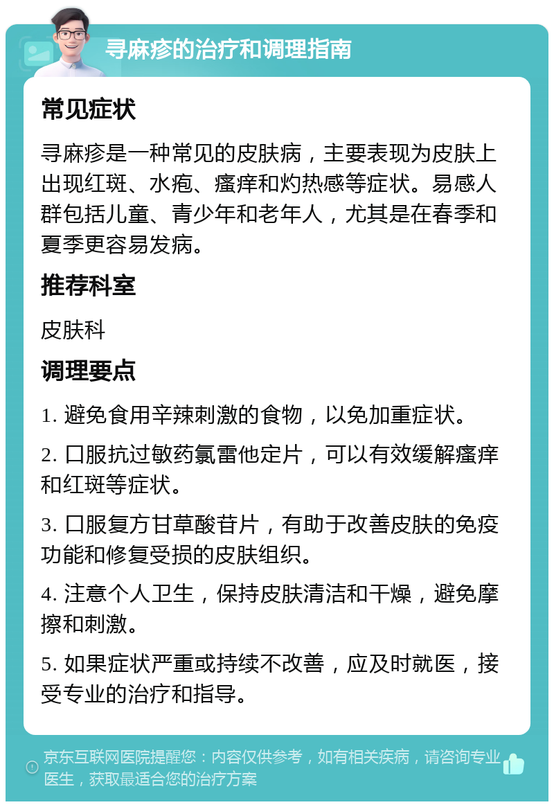 寻麻疹的治疗和调理指南 常见症状 寻麻疹是一种常见的皮肤病，主要表现为皮肤上出现红斑、水疱、瘙痒和灼热感等症状。易感人群包括儿童、青少年和老年人，尤其是在春季和夏季更容易发病。 推荐科室 皮肤科 调理要点 1. 避免食用辛辣刺激的食物，以免加重症状。 2. 口服抗过敏药氯雷他定片，可以有效缓解瘙痒和红斑等症状。 3. 口服复方甘草酸苷片，有助于改善皮肤的免疫功能和修复受损的皮肤组织。 4. 注意个人卫生，保持皮肤清洁和干燥，避免摩擦和刺激。 5. 如果症状严重或持续不改善，应及时就医，接受专业的治疗和指导。