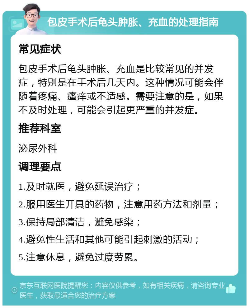 包皮手术后龟头肿胀、充血的处理指南 常见症状 包皮手术后龟头肿胀、充血是比较常见的并发症，特别是在手术后几天内。这种情况可能会伴随着疼痛、瘙痒或不适感。需要注意的是，如果不及时处理，可能会引起更严重的并发症。 推荐科室 泌尿外科 调理要点 1.及时就医，避免延误治疗； 2.服用医生开具的药物，注意用药方法和剂量； 3.保持局部清洁，避免感染； 4.避免性生活和其他可能引起刺激的活动； 5.注意休息，避免过度劳累。