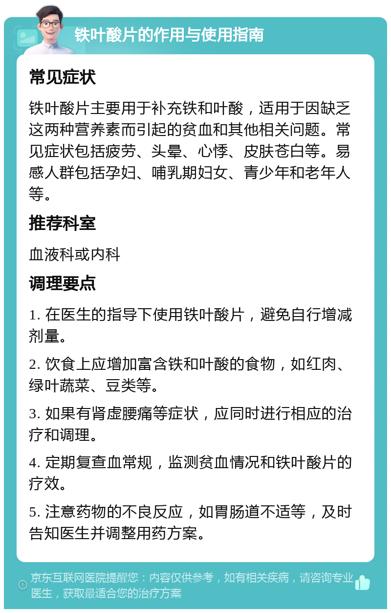 铁叶酸片的作用与使用指南 常见症状 铁叶酸片主要用于补充铁和叶酸，适用于因缺乏这两种营养素而引起的贫血和其他相关问题。常见症状包括疲劳、头晕、心悸、皮肤苍白等。易感人群包括孕妇、哺乳期妇女、青少年和老年人等。 推荐科室 血液科或内科 调理要点 1. 在医生的指导下使用铁叶酸片，避免自行增减剂量。 2. 饮食上应增加富含铁和叶酸的食物，如红肉、绿叶蔬菜、豆类等。 3. 如果有肾虚腰痛等症状，应同时进行相应的治疗和调理。 4. 定期复查血常规，监测贫血情况和铁叶酸片的疗效。 5. 注意药物的不良反应，如胃肠道不适等，及时告知医生并调整用药方案。