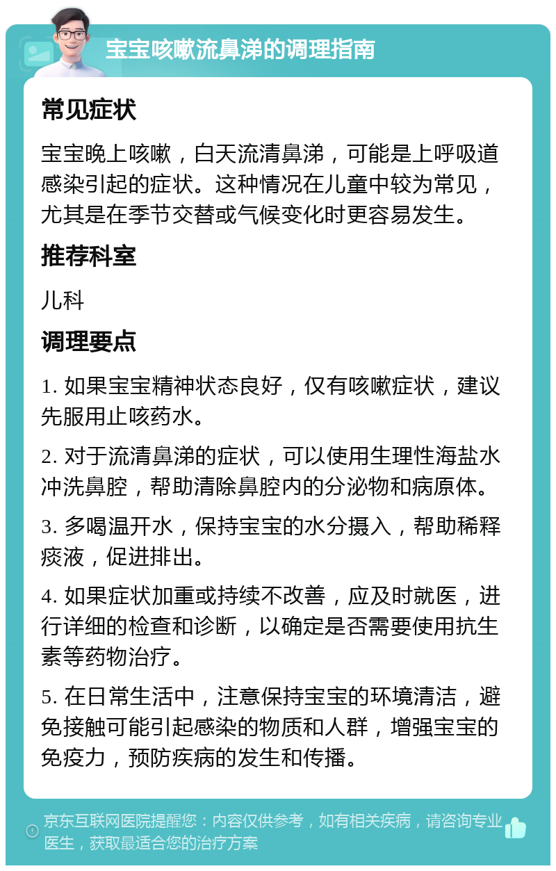 宝宝咳嗽流鼻涕的调理指南 常见症状 宝宝晚上咳嗽，白天流清鼻涕，可能是上呼吸道感染引起的症状。这种情况在儿童中较为常见，尤其是在季节交替或气候变化时更容易发生。 推荐科室 儿科 调理要点 1. 如果宝宝精神状态良好，仅有咳嗽症状，建议先服用止咳药水。 2. 对于流清鼻涕的症状，可以使用生理性海盐水冲洗鼻腔，帮助清除鼻腔内的分泌物和病原体。 3. 多喝温开水，保持宝宝的水分摄入，帮助稀释痰液，促进排出。 4. 如果症状加重或持续不改善，应及时就医，进行详细的检查和诊断，以确定是否需要使用抗生素等药物治疗。 5. 在日常生活中，注意保持宝宝的环境清洁，避免接触可能引起感染的物质和人群，增强宝宝的免疫力，预防疾病的发生和传播。