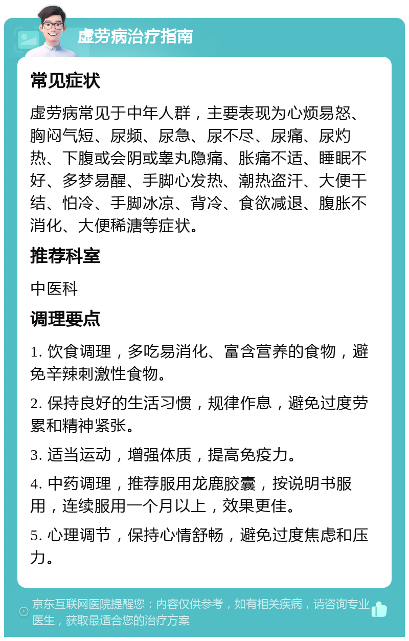 虚劳病治疗指南 常见症状 虚劳病常见于中年人群，主要表现为心烦易怒、胸闷气短、尿频、尿急、尿不尽、尿痛、尿灼热、下腹或会阴或睾丸隐痛、胀痛不适、睡眠不好、多梦易醒、手脚心发热、潮热盗汗、大便干结、怕冷、手脚冰凉、背冷、食欲减退、腹胀不消化、大便稀溏等症状。 推荐科室 中医科 调理要点 1. 饮食调理，多吃易消化、富含营养的食物，避免辛辣刺激性食物。 2. 保持良好的生活习惯，规律作息，避免过度劳累和精神紧张。 3. 适当运动，增强体质，提高免疫力。 4. 中药调理，推荐服用龙鹿胶囊，按说明书服用，连续服用一个月以上，效果更佳。 5. 心理调节，保持心情舒畅，避免过度焦虑和压力。