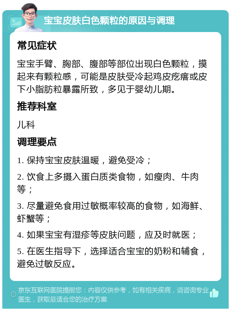 宝宝皮肤白色颗粒的原因与调理 常见症状 宝宝手臂、胸部、腹部等部位出现白色颗粒，摸起来有颗粒感，可能是皮肤受冷起鸡皮疙瘩或皮下小脂肪粒暴露所致，多见于婴幼儿期。 推荐科室 儿科 调理要点 1. 保持宝宝皮肤温暖，避免受冷； 2. 饮食上多摄入蛋白质类食物，如瘦肉、牛肉等； 3. 尽量避免食用过敏概率较高的食物，如海鲜、虾蟹等； 4. 如果宝宝有湿疹等皮肤问题，应及时就医； 5. 在医生指导下，选择适合宝宝的奶粉和辅食，避免过敏反应。