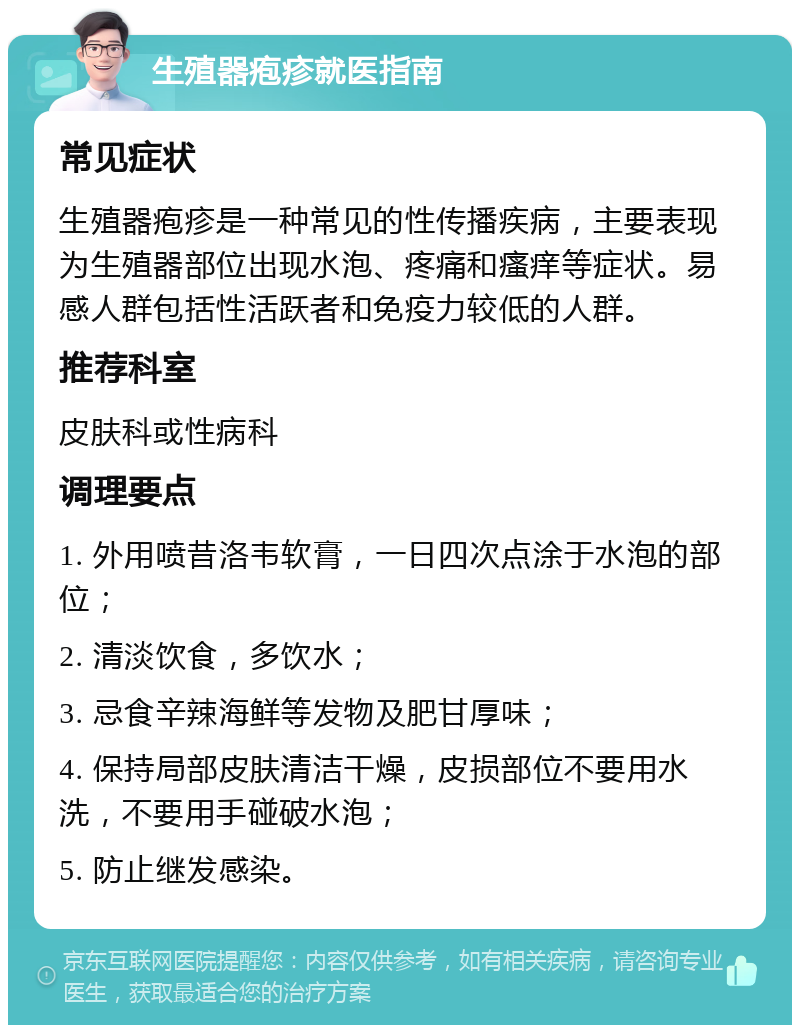 生殖器疱疹就医指南 常见症状 生殖器疱疹是一种常见的性传播疾病，主要表现为生殖器部位出现水泡、疼痛和瘙痒等症状。易感人群包括性活跃者和免疫力较低的人群。 推荐科室 皮肤科或性病科 调理要点 1. 外用喷昔洛韦软膏，一日四次点涂于水泡的部位； 2. 清淡饮食，多饮水； 3. 忌食辛辣海鲜等发物及肥甘厚味； 4. 保持局部皮肤清洁干燥，皮损部位不要用水洗，不要用手碰破水泡； 5. 防止继发感染。