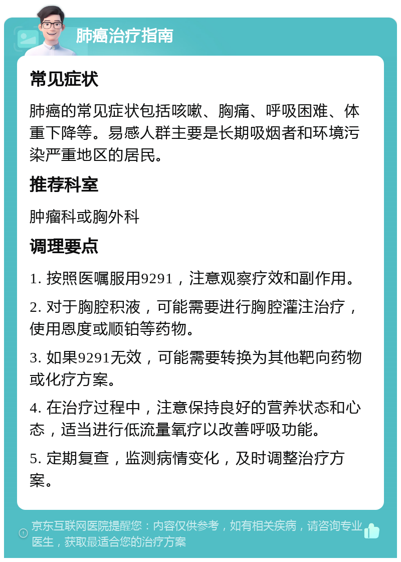 肺癌治疗指南 常见症状 肺癌的常见症状包括咳嗽、胸痛、呼吸困难、体重下降等。易感人群主要是长期吸烟者和环境污染严重地区的居民。 推荐科室 肿瘤科或胸外科 调理要点 1. 按照医嘱服用9291，注意观察疗效和副作用。 2. 对于胸腔积液，可能需要进行胸腔灌注治疗，使用恩度或顺铂等药物。 3. 如果9291无效，可能需要转换为其他靶向药物或化疗方案。 4. 在治疗过程中，注意保持良好的营养状态和心态，适当进行低流量氧疗以改善呼吸功能。 5. 定期复查，监测病情变化，及时调整治疗方案。