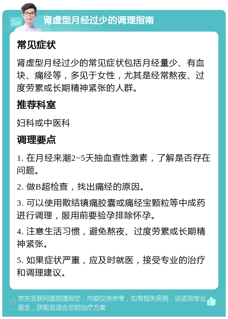 肾虚型月经过少的调理指南 常见症状 肾虚型月经过少的常见症状包括月经量少、有血块、痛经等，多见于女性，尤其是经常熬夜、过度劳累或长期精神紧张的人群。 推荐科室 妇科或中医科 调理要点 1. 在月经来潮2~5天抽血查性激素，了解是否存在问题。 2. 做B超检查，找出痛经的原因。 3. 可以使用散结镇痛胶囊或痛经宝颗粒等中成药进行调理，服用前要验孕排除怀孕。 4. 注意生活习惯，避免熬夜、过度劳累或长期精神紧张。 5. 如果症状严重，应及时就医，接受专业的治疗和调理建议。