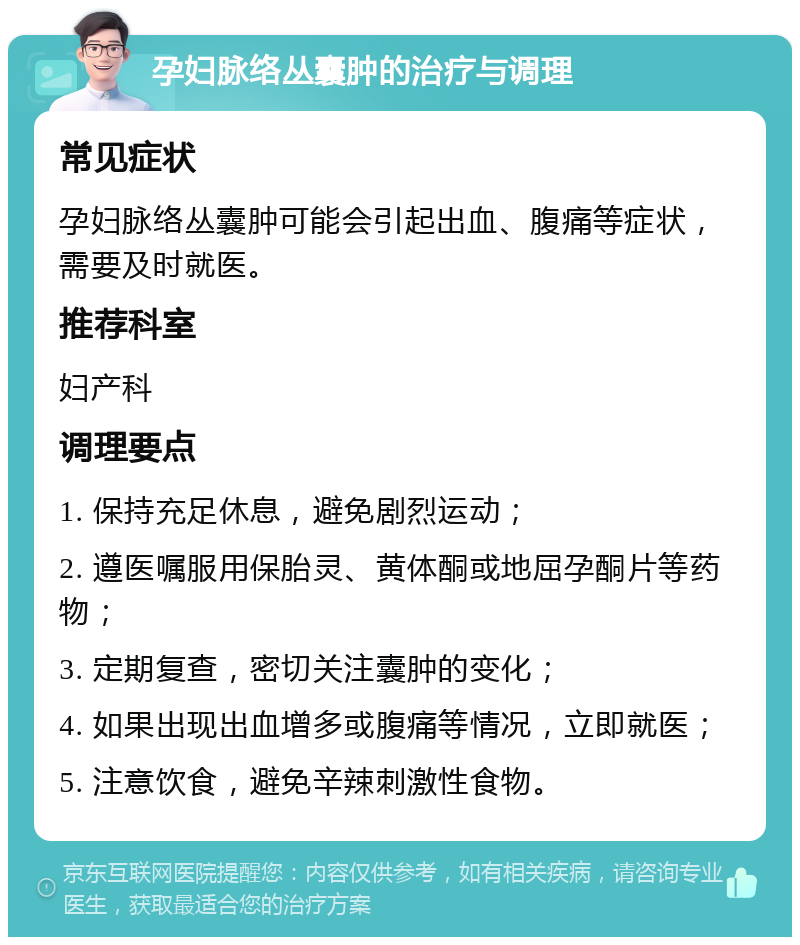 孕妇脉络丛囊肿的治疗与调理 常见症状 孕妇脉络丛囊肿可能会引起出血、腹痛等症状，需要及时就医。 推荐科室 妇产科 调理要点 1. 保持充足休息，避免剧烈运动； 2. 遵医嘱服用保胎灵、黄体酮或地屈孕酮片等药物； 3. 定期复查，密切关注囊肿的变化； 4. 如果出现出血增多或腹痛等情况，立即就医； 5. 注意饮食，避免辛辣刺激性食物。