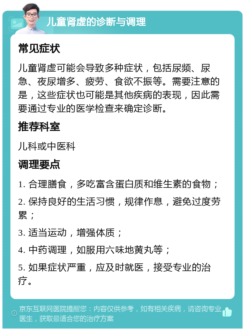 儿童肾虚的诊断与调理 常见症状 儿童肾虚可能会导致多种症状，包括尿频、尿急、夜尿增多、疲劳、食欲不振等。需要注意的是，这些症状也可能是其他疾病的表现，因此需要通过专业的医学检查来确定诊断。 推荐科室 儿科或中医科 调理要点 1. 合理膳食，多吃富含蛋白质和维生素的食物； 2. 保持良好的生活习惯，规律作息，避免过度劳累； 3. 适当运动，增强体质； 4. 中药调理，如服用六味地黄丸等； 5. 如果症状严重，应及时就医，接受专业的治疗。