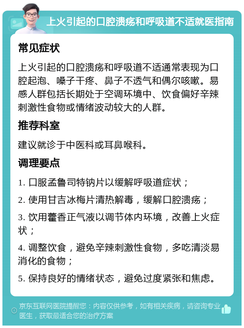 上火引起的口腔溃疡和呼吸道不适就医指南 常见症状 上火引起的口腔溃疡和呼吸道不适通常表现为口腔起泡、嗓子干疼、鼻子不透气和偶尔咳嗽。易感人群包括长期处于空调环境中、饮食偏好辛辣刺激性食物或情绪波动较大的人群。 推荐科室 建议就诊于中医科或耳鼻喉科。 调理要点 1. 口服孟鲁司特钠片以缓解呼吸道症状； 2. 使用甘吉冰梅片清热解毒，缓解口腔溃疡； 3. 饮用藿香正气液以调节体内环境，改善上火症状； 4. 调整饮食，避免辛辣刺激性食物，多吃清淡易消化的食物； 5. 保持良好的情绪状态，避免过度紧张和焦虑。