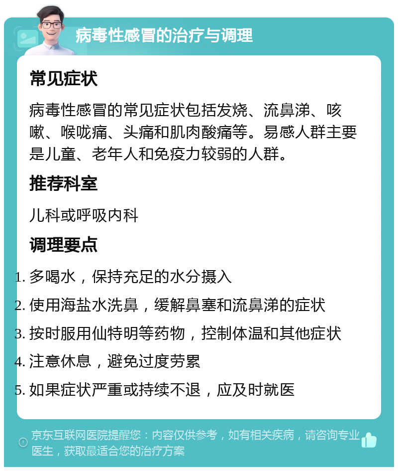 病毒性感冒的治疗与调理 常见症状 病毒性感冒的常见症状包括发烧、流鼻涕、咳嗽、喉咙痛、头痛和肌肉酸痛等。易感人群主要是儿童、老年人和免疫力较弱的人群。 推荐科室 儿科或呼吸内科 调理要点 多喝水，保持充足的水分摄入 使用海盐水洗鼻，缓解鼻塞和流鼻涕的症状 按时服用仙特明等药物，控制体温和其他症状 注意休息，避免过度劳累 如果症状严重或持续不退，应及时就医