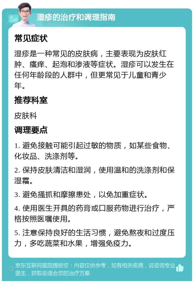 湿疹的治疗和调理指南 常见症状 湿疹是一种常见的皮肤病，主要表现为皮肤红肿、瘙痒、起泡和渗液等症状。湿疹可以发生在任何年龄段的人群中，但更常见于儿童和青少年。 推荐科室 皮肤科 调理要点 1. 避免接触可能引起过敏的物质，如某些食物、化妆品、洗涤剂等。 2. 保持皮肤清洁和湿润，使用温和的洗涤剂和保湿霜。 3. 避免搔抓和摩擦患处，以免加重症状。 4. 使用医生开具的药膏或口服药物进行治疗，严格按照医嘱使用。 5. 注意保持良好的生活习惯，避免熬夜和过度压力，多吃蔬菜和水果，增强免疫力。