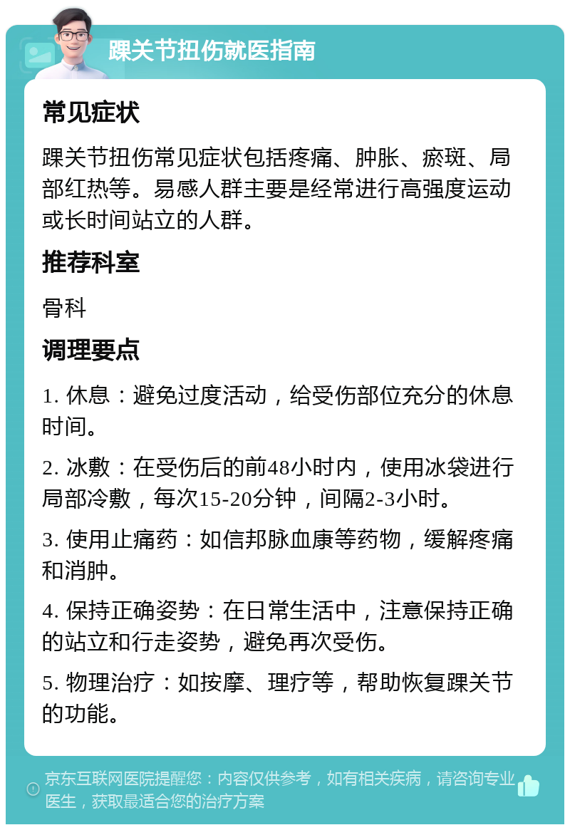 踝关节扭伤就医指南 常见症状 踝关节扭伤常见症状包括疼痛、肿胀、瘀斑、局部红热等。易感人群主要是经常进行高强度运动或长时间站立的人群。 推荐科室 骨科 调理要点 1. 休息：避免过度活动，给受伤部位充分的休息时间。 2. 冰敷：在受伤后的前48小时内，使用冰袋进行局部冷敷，每次15-20分钟，间隔2-3小时。 3. 使用止痛药：如信邦脉血康等药物，缓解疼痛和消肿。 4. 保持正确姿势：在日常生活中，注意保持正确的站立和行走姿势，避免再次受伤。 5. 物理治疗：如按摩、理疗等，帮助恢复踝关节的功能。