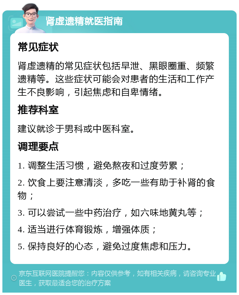 肾虚遗精就医指南 常见症状 肾虚遗精的常见症状包括早泄、黑眼圈重、频繁遗精等。这些症状可能会对患者的生活和工作产生不良影响，引起焦虑和自卑情绪。 推荐科室 建议就诊于男科或中医科室。 调理要点 1. 调整生活习惯，避免熬夜和过度劳累； 2. 饮食上要注意清淡，多吃一些有助于补肾的食物； 3. 可以尝试一些中药治疗，如六味地黄丸等； 4. 适当进行体育锻炼，增强体质； 5. 保持良好的心态，避免过度焦虑和压力。