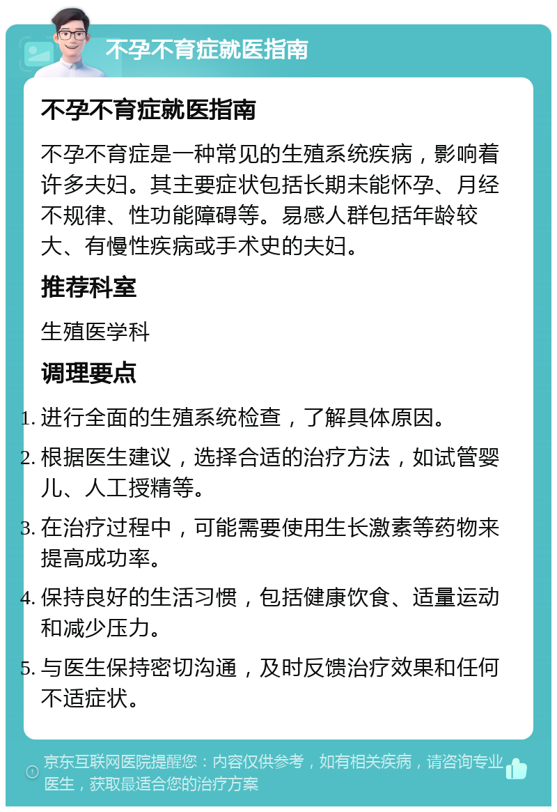 不孕不育症就医指南 不孕不育症就医指南 不孕不育症是一种常见的生殖系统疾病，影响着许多夫妇。其主要症状包括长期未能怀孕、月经不规律、性功能障碍等。易感人群包括年龄较大、有慢性疾病或手术史的夫妇。 推荐科室 生殖医学科 调理要点 进行全面的生殖系统检查，了解具体原因。 根据医生建议，选择合适的治疗方法，如试管婴儿、人工授精等。 在治疗过程中，可能需要使用生长激素等药物来提高成功率。 保持良好的生活习惯，包括健康饮食、适量运动和减少压力。 与医生保持密切沟通，及时反馈治疗效果和任何不适症状。