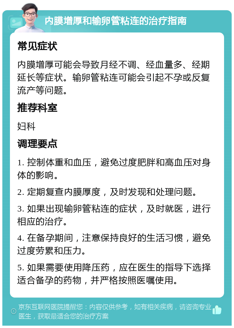 内膜增厚和输卵管粘连的治疗指南 常见症状 内膜增厚可能会导致月经不调、经血量多、经期延长等症状。输卵管粘连可能会引起不孕或反复流产等问题。 推荐科室 妇科 调理要点 1. 控制体重和血压，避免过度肥胖和高血压对身体的影响。 2. 定期复查内膜厚度，及时发现和处理问题。 3. 如果出现输卵管粘连的症状，及时就医，进行相应的治疗。 4. 在备孕期间，注意保持良好的生活习惯，避免过度劳累和压力。 5. 如果需要使用降压药，应在医生的指导下选择适合备孕的药物，并严格按照医嘱使用。