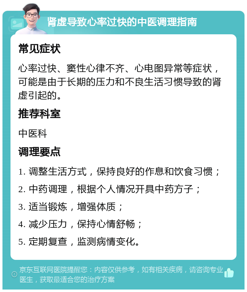 肾虚导致心率过快的中医调理指南 常见症状 心率过快、窦性心律不齐、心电图异常等症状，可能是由于长期的压力和不良生活习惯导致的肾虚引起的。 推荐科室 中医科 调理要点 1. 调整生活方式，保持良好的作息和饮食习惯； 2. 中药调理，根据个人情况开具中药方子； 3. 适当锻炼，增强体质； 4. 减少压力，保持心情舒畅； 5. 定期复查，监测病情变化。