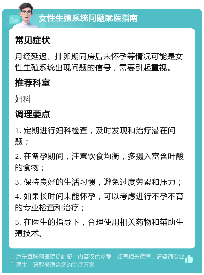 女性生殖系统问题就医指南 常见症状 月经延迟、排卵期同房后未怀孕等情况可能是女性生殖系统出现问题的信号，需要引起重视。 推荐科室 妇科 调理要点 1. 定期进行妇科检查，及时发现和治疗潜在问题； 2. 在备孕期间，注意饮食均衡，多摄入富含叶酸的食物； 3. 保持良好的生活习惯，避免过度劳累和压力； 4. 如果长时间未能怀孕，可以考虑进行不孕不育的专业检查和治疗； 5. 在医生的指导下，合理使用相关药物和辅助生殖技术。